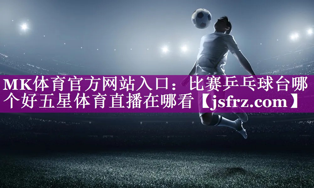 MK体育官方网站入口：比赛乒乓球台哪个好五星体育直播在哪看