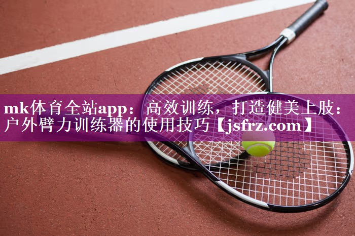 mk体育全站app：高效训练，打造健美上肢：户外臂力训练器的使用技巧