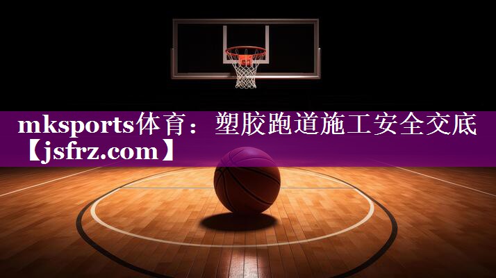 mksports体育：塑胶跑道施工安全交底