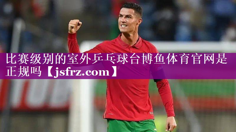 比赛级别的室外乒乓球台博鱼体育官网是正规吗