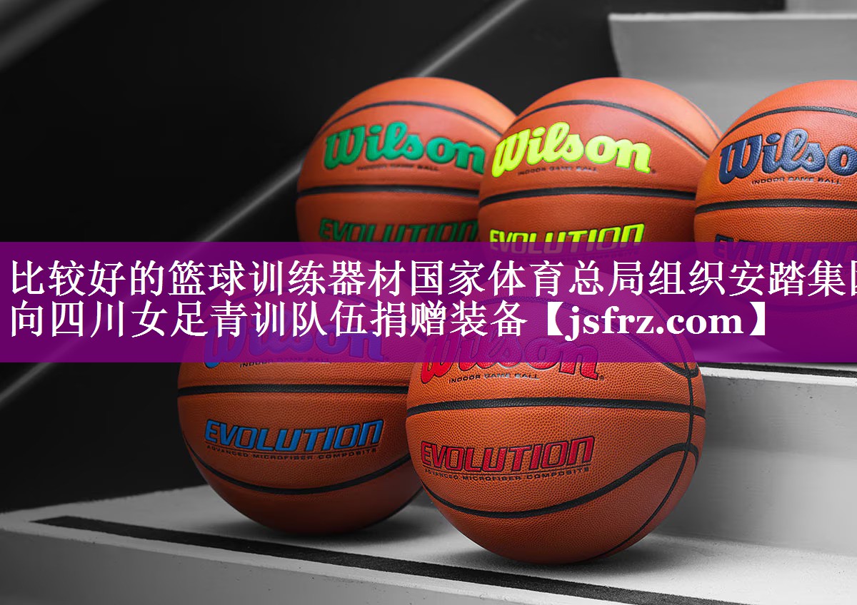 比较好的篮球训练器材国家体育总局组织安踏集团向四川女足青训队伍捐赠装备