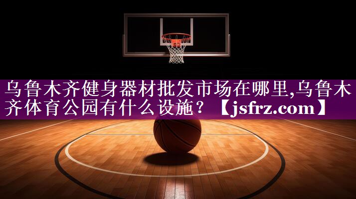 乌鲁木齐健身器材批发市场在哪里,乌鲁木齐体育公园有什么设施？