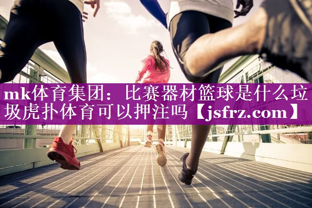 mk体育集团：比赛器材篮球是什么垃圾虎扑体育可以押注吗