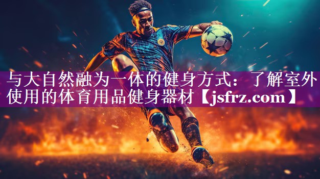 与大自然融为一体的健身方式：了解室外使用的体育用品健身器材